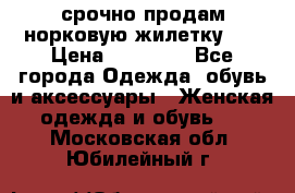 срочно продам норковую жилетку!!! › Цена ­ 13 000 - Все города Одежда, обувь и аксессуары » Женская одежда и обувь   . Московская обл.,Юбилейный г.